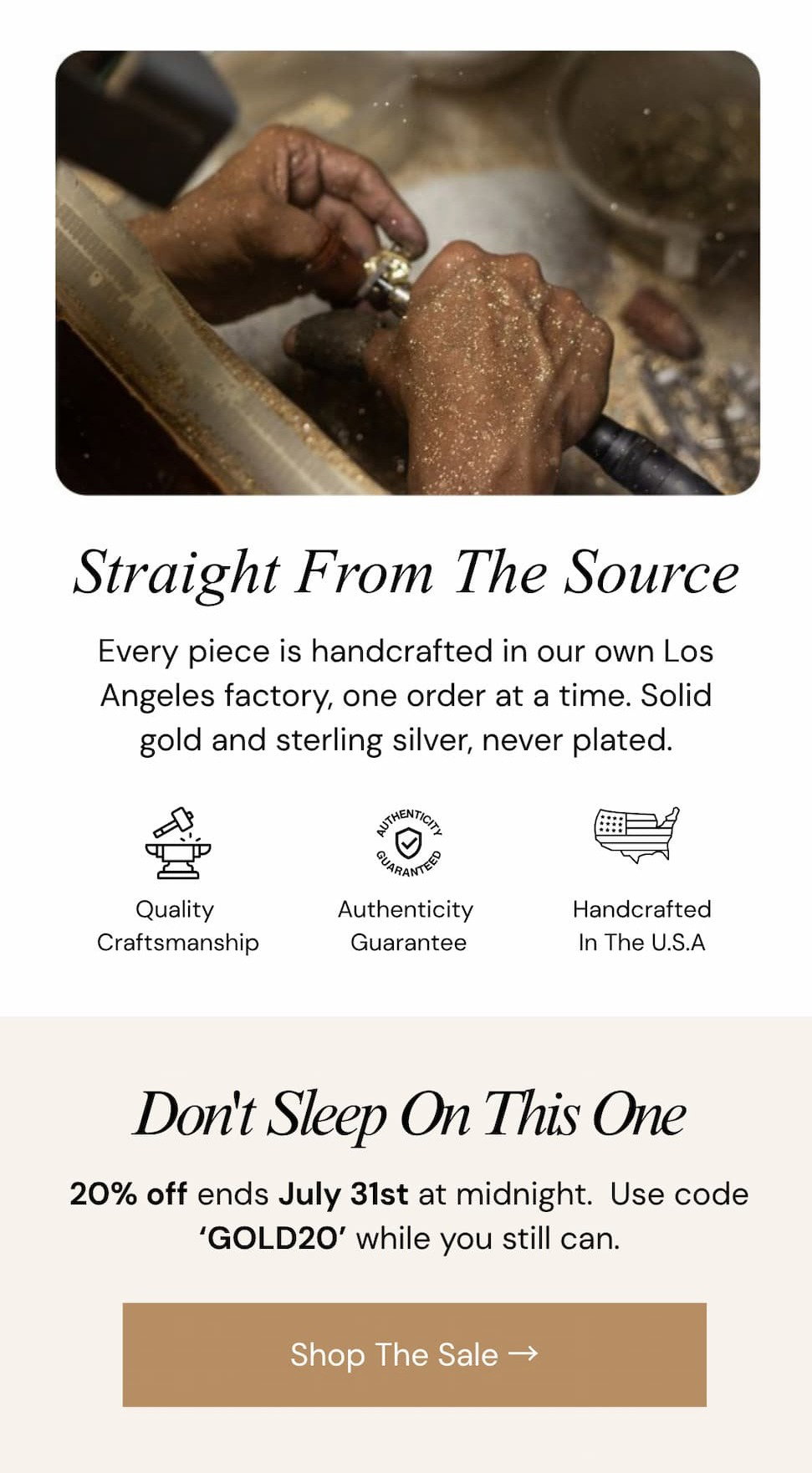 Straight From The Source.  Every piece is handcrafted in our own Los Angeles factory, one order at a time. Solid gold and sterling silver, never plated.