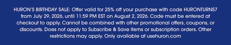 Disclaimer: HURON'S BIRTHDAY SALE: Offer valid for 25% off your purchase with code HURONTURNS7 from July 29, 2026, until 11:59 PM EST on August 2, 2026. Code must be entered at checkout to apply. Cannot be combined with other promotional offers, coupons, or discounts. Does not apply to Subscribe & Save items or subscription orders. Other restrictions may apply. Only available at usehuron.com