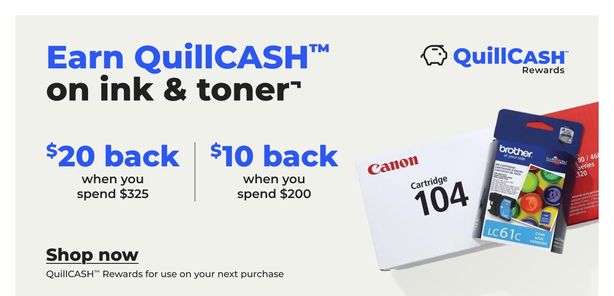 $20 QuillCASH™ back when you spend $325 on ink & toner or $10 QuillCASH™ back when you spend $200¬ - Shop now