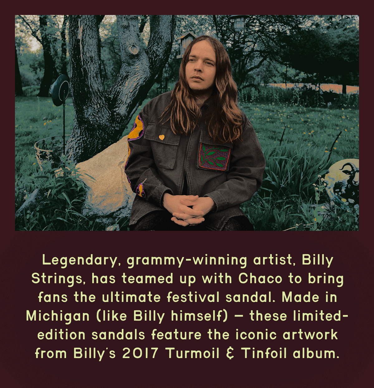 Legendary, grammy-winning artist, Billy Strings, has teamed up with Chaco to bring fans the ultimate festival sandal. Made in Michigan (like Billy himself) – these limited-edition sandals feature the iconic artwork from Billy’s 2017 Turmoil & Tinfoil album.