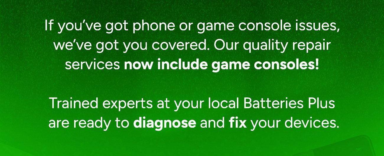 If you’ve got phone or game console issues,  we’ve got you covered. Our quality repair  services now include game consoles!   Trained experts at your local Batteries Plus  are ready to diagnose and fix your devices.