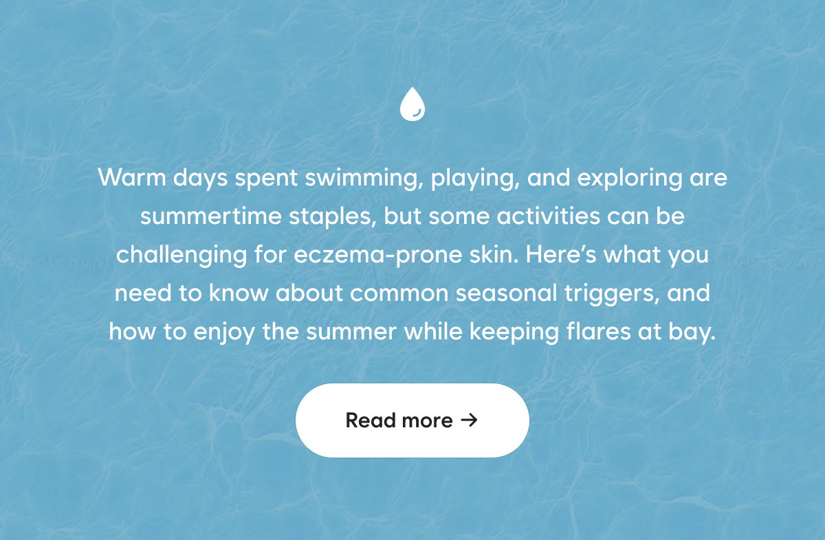 Warm days spent swimming, playing, and exploring are summertime staples, but some activities can be challenging for eczema-prone skin. Here’s what you need to know about common seasonal triggers, and how to enjoy the summer while keeping flares at bay.  Read more →