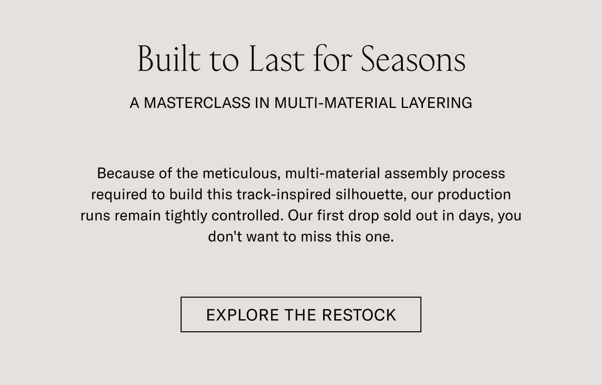 Built to Last for Seasons A MASTERCLASS IN MULTI-MATERIAL LAYERING  Because of the meticulous, multi-material assembly process required to build this track-inspired silhouette, our production runs remain tightly controlled. Our first drop sold out in days, you don't want to miss this one.  [EXPLORE THE RESTOCK]