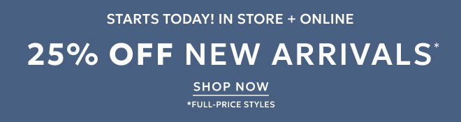 STARTS TODAY! IN STORE + ONLINE 25% OFF NEW ARRIVALS* SHOP NOW. *FULL-PRICE STYLES.