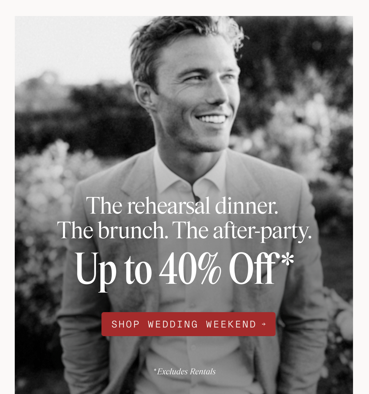 Black and white photo of a man in a tan suit smiling and looking off to the side in a garden setting with blurred foliage and flowers. The rehearsal dinner. The brunch. The after-party. Up to 40% Off* SHOP WEDDING WEEKEND → *Excludes Rentals