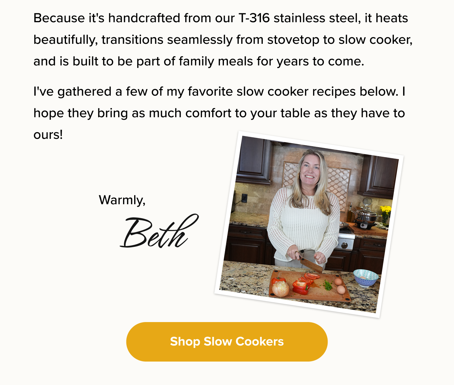 Because it's handcrafted from our T-316 stainless steel, it heats beautifully, transitions seamlessly from stovetop to slow cooker, and is built to be part of family meals for years to come. I've gathered a few of my favorite slow cooker recipes below. I hope they bring as much comfort to your table as they have to ours! < Shop Slow Cookers > 