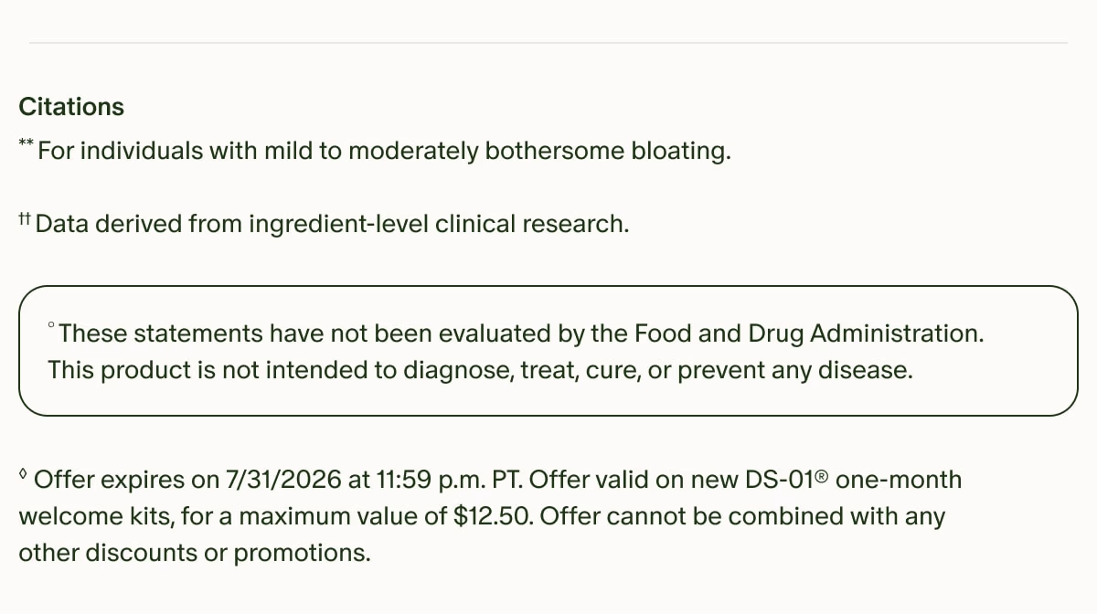 Citations | **For individuals with mild to moderately bothersome bloating. | ††Data derived from ingredient-level clinical research. | °These statements have not been evaluated by the Food and Drug Administration. This product is not intended to diagnose, treat, cure, or prevent any disease. | ◊Offer expires on 7/31/2026 at 11:59 p.m. PT. Offer valid on new DS-01® one-month welcome kits, for a maximum value of $12.50. Offer cannot be combined with any other discounts or promotions.