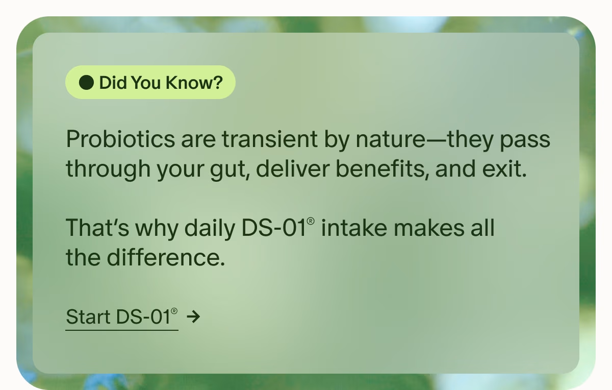 Did You Know? | Probiotics are transient by nature—they pass through your gut, deliver benefits, and exit. | That’s why daily DS-01® intake makes all the difference. | Start DS-01®