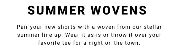 SUMMER WOVENS - Pair your new shorts with a woven from our stellar summer line up. Wear it as-is or throw it over your favorite tee for a night on the town.