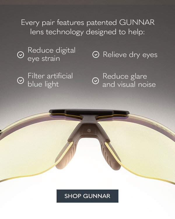 Every pair features patented GUNNAR lens technology designed to help: Reduce digital eye strain. Relieve dry eyes. Filter artificial blue light. Reduce glare and visual noise. Shop GUNNAR.