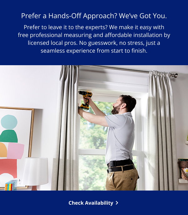 Prefer a Hands-Off Approach? We've Got You. | Prefer to leave it to the experts? We make it easy with free professional measuring and affordable installation by licensed local pros. No guesswork, no stress, just a seamless experience from start to finish. | Check Availability >