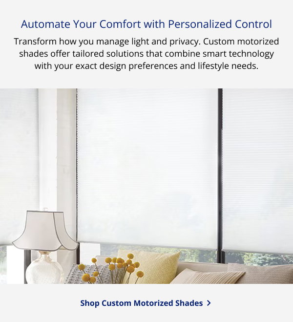 Automate Your Comfort with Personalized Control | Transform how you manage light and privacy. Custom motorized shades offer tailored solutions that combine smart technology with your exact design preferences and lifestyle needs. | SHOP CUSTOM MOTORIZED SHADES >