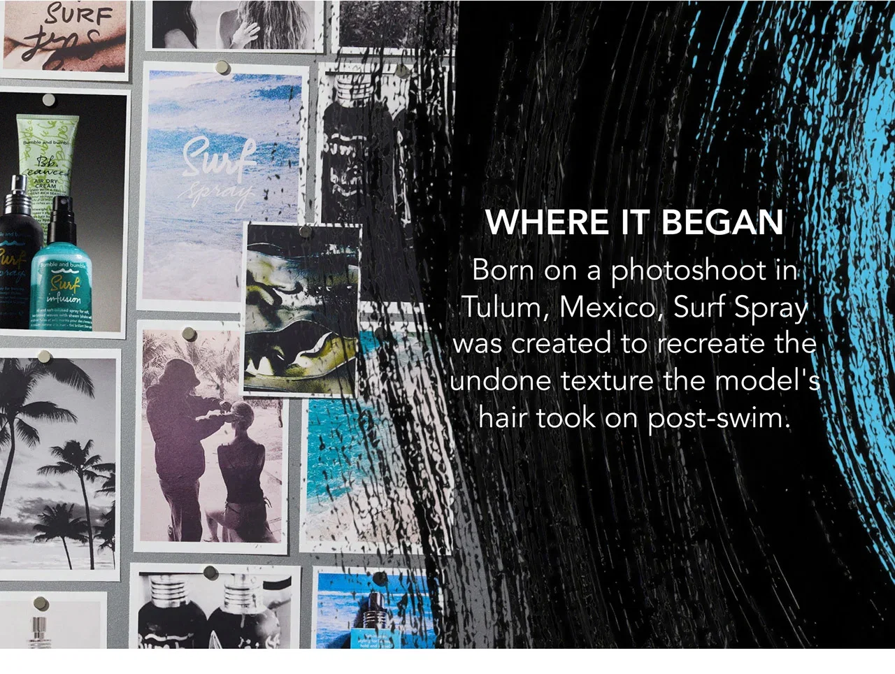 WHERE IT BEGAN | Born on a photoshoot in Tulum, Mexico, Surf Spray was created to recreate the undone texture the model's hair took on post-swim. WHERE IT BEGAN | Born on a photoshoot in Tulum, Mexico, Surf Spray was created to recreate the undone texture the model's hair took on post-swim.