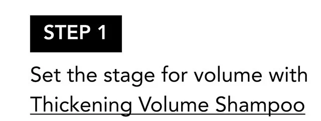 STEP 1 | Set the stage for volume with Thickening Volume Shampoo STEP 1 | Set the stage for volume with Thickening Volume Shampoo