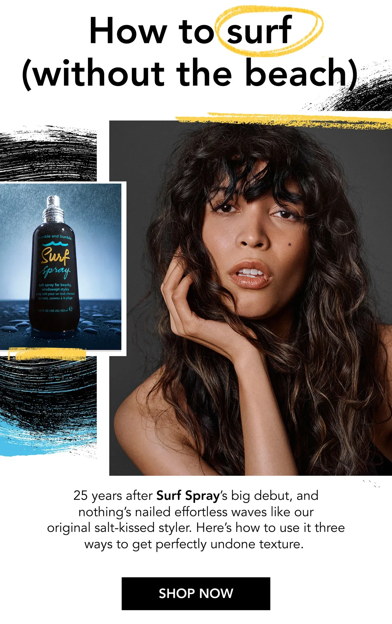 How to surf (without the beach) | 25 years after Surf Spray’s big debut, and nothing’s nailed effortless waves like our original salt-kissed styler. Here’s how to use it three ways to get perfectly undone texture. | SHOP NOW How to surf (without the beach) | 25 years after Surf Spray’s big debut, and nothing’s nailed effortless waves like our original salt-kissed styler. Here’s how to use it three ways to get perfectly undone texture. | SHOP NOW