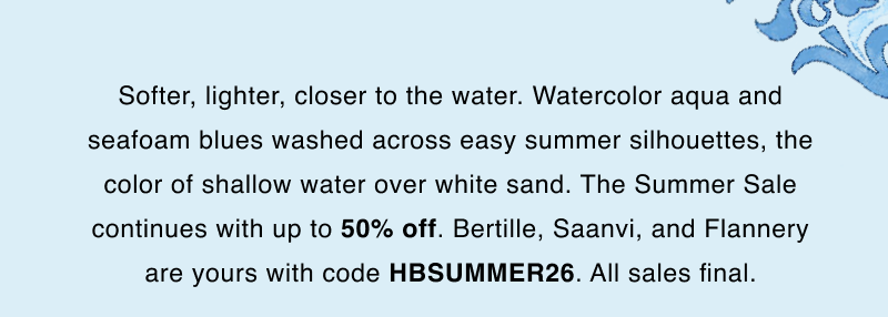 Softer, lighter, closer to the water. Watercolor aqua and seafoam blues washed across easy summer silhouettes, the color of shallow water over white sand. The Summer Sale continues with up to 50% off. Bertille, Saanvi, and Flannery are yours with code HBSUMMER26. All sales final.