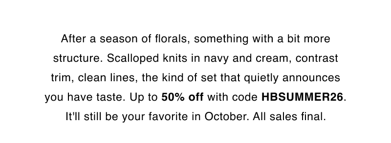 After a season of florals, something with a bit more structure. Scalloped knits in navy and cream, contrast trim, clean lines, the kind of set that quietly announces you have taste. Up to 50% off with code HBSUMMER26. It'll still be your favorite in October. All sales final.