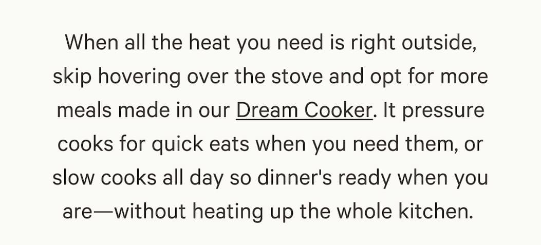When all the heat you need is right outside, skip hovering over the stove and opt for more meals made in our Dream Cooker. It pressure cooks for quick eats when you need them, or slow cooks all day so dinner's ready when you are-without heating up the whole kitchen.