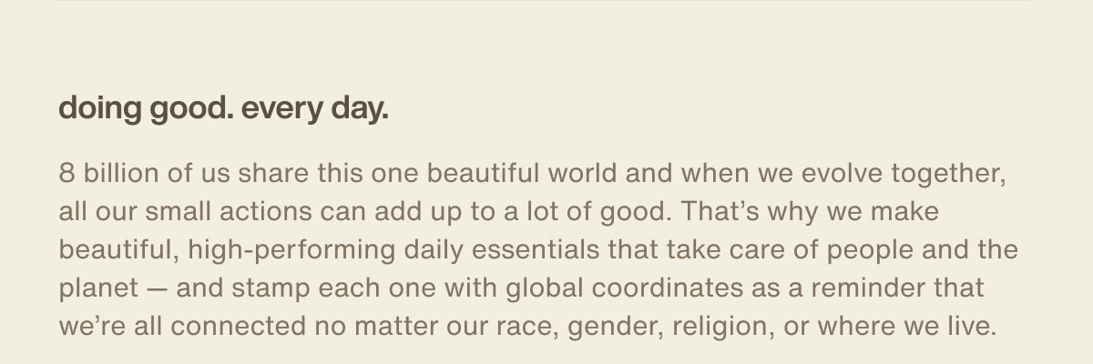 doing good. every day. | 8 billion of us share this one beautiful world and when we evolve together, all our small actions can add up to a lot of good. That’s why we make beautiful, high-performing daily essentials that take care of people and the planet — and stamp each one with global coordinates as a reminder that we’re all connected no matter our race, gender, religion, or where we live.