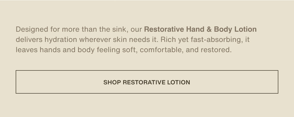 Designed for more than the sink, our Restorative Hand & Body Lotion delivers hydration wherever skin needs it. Rich yet fast-absorbing, it leaves hands and body feeling soft, comfortable, and restored. | [ shop restorative lotion ]