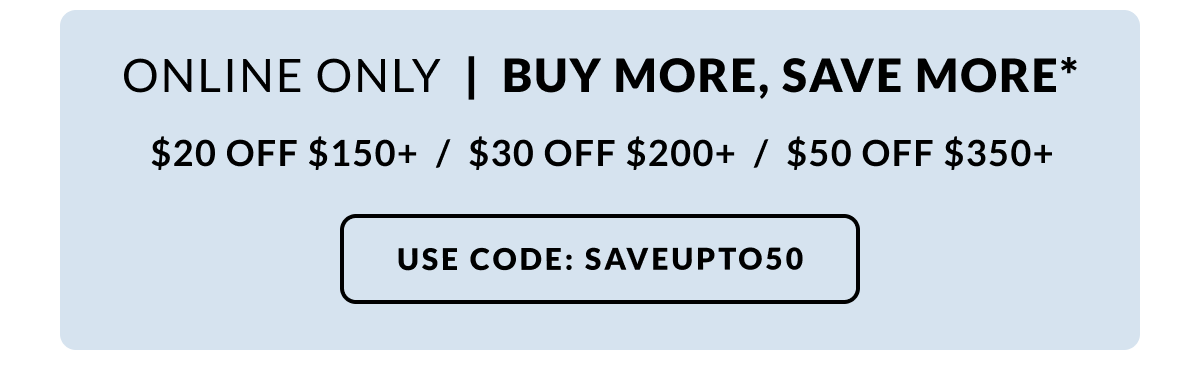 Online only! Buy More, Save More - $20 off $150|$30 off $200| $50 off $350 Use Code: SAVEUPTO50 at checkout!