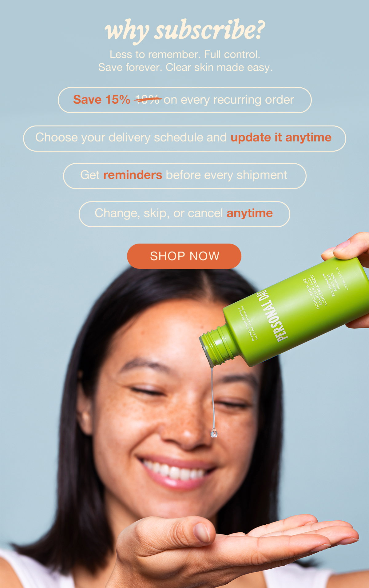why subscribe? Less to remember. Full control. Save forever. Clear skin made easy. Save 15% on every recurring order. Choose your delivery schedule and update it anytime. Get reminders before every shipment. Change, skip, or cancel anytime