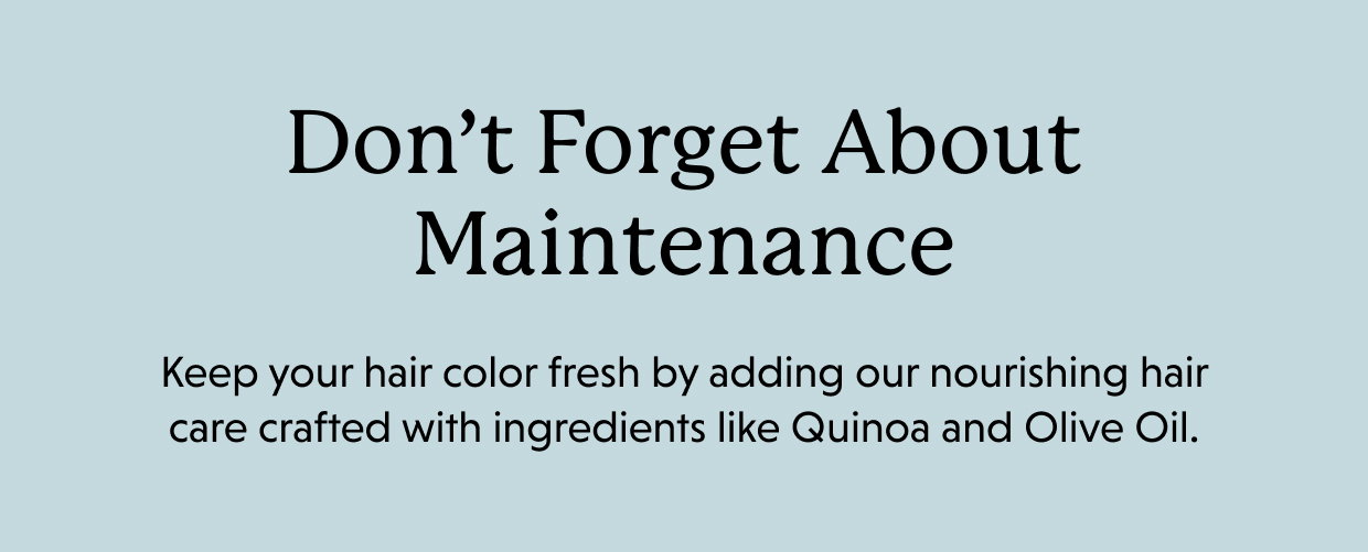 Don’t forget about maintenance. Keep your hair color fresh by adding our nourishing hair care crafted with ingredients like Quinoa and Olive Oil. 
