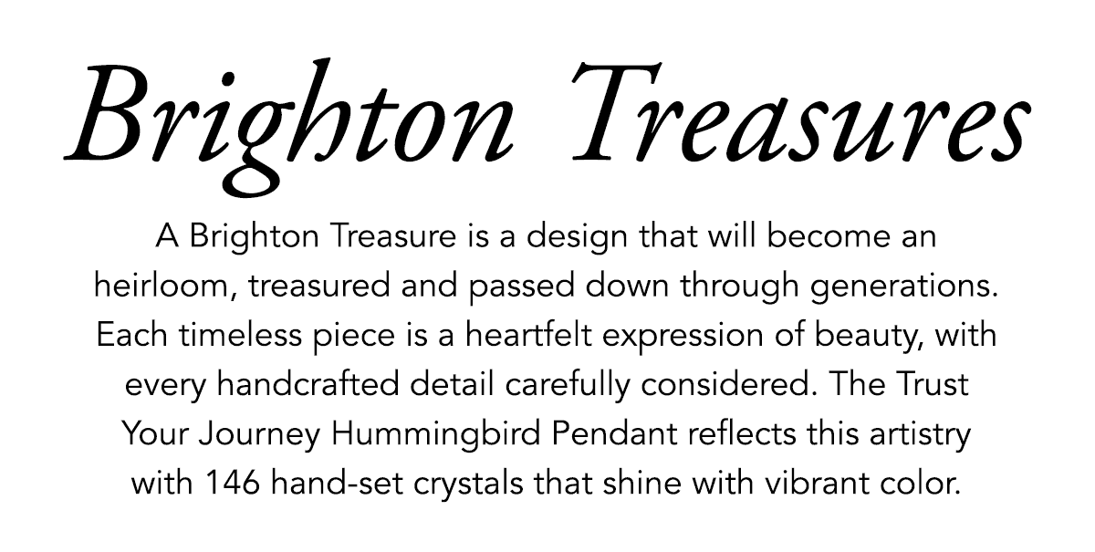 Brighton Treasures - A Brighton Treasure is a design that will become an heirloom, treasured and passed down through generations. Each timeless piece is a heartfelt expression of beauty, with every handcrafted detail carefully considered. The Trust Your Journey Hummingbird Pendant reflects this artistry with one-hundred-forty-six hand-set crystals that shine with vibrant color. - Shop Now