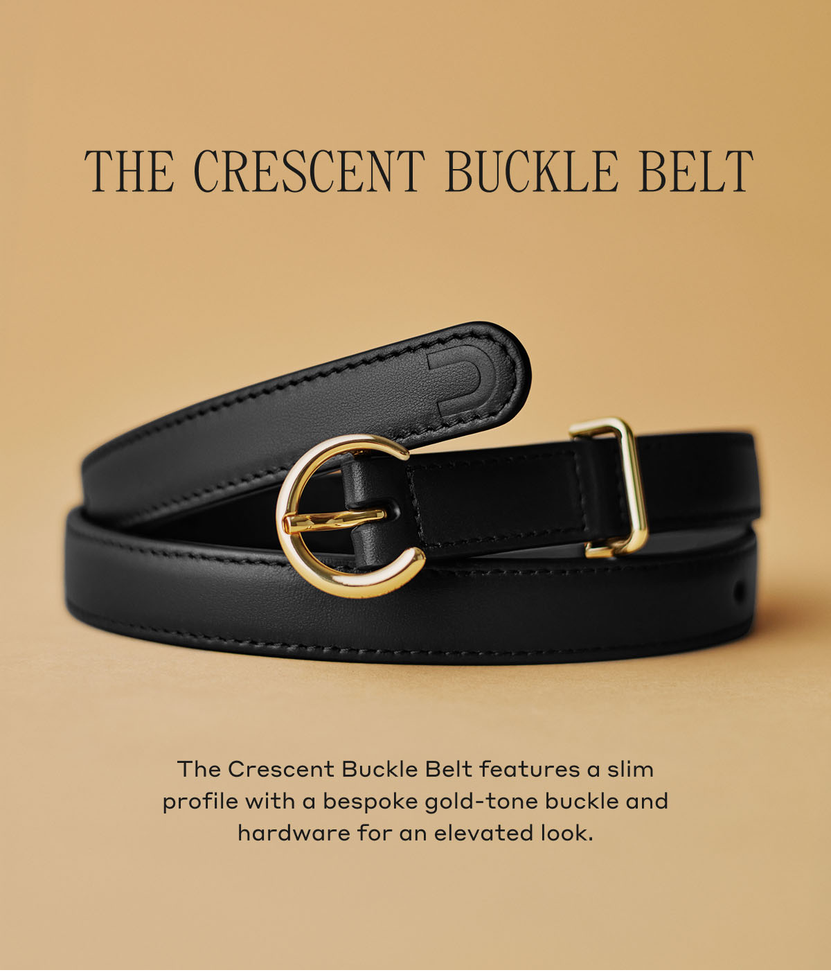 THE CRESCENT BUCKLE BELT The Crescent Buckle Belt features a slim profile with a bespoke gold-tone buckle and hardware for an elevated look.
