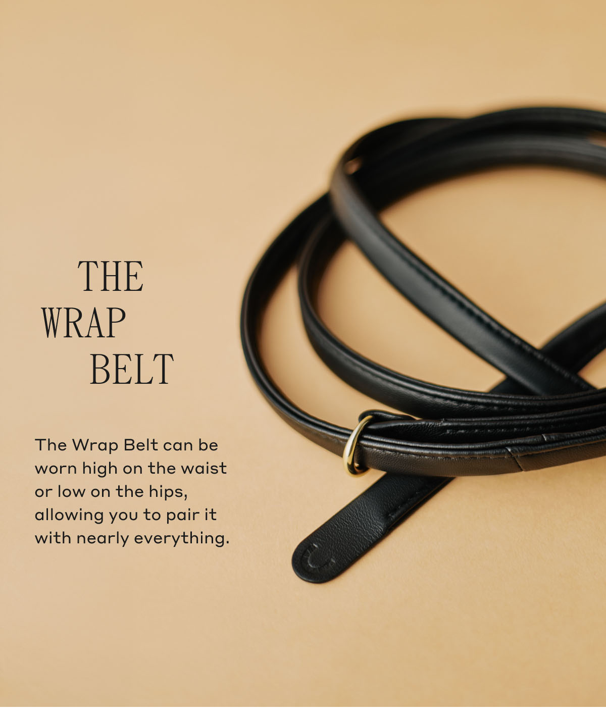 THE WRAP BELT The Wrap Belt can be worn high on the waist or low on the hips, allowing you to pair it with nearly everything.