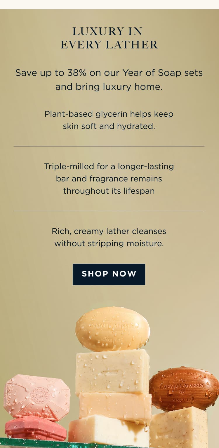 LUXURY IN EVERY LATHER Save up to 38% on our Year of Soap sets and bring luxury home. - Plant-based glycerin helps keep skin soft and hydrated. Triple-milled for a longer-lasting bar and fragrance remains throughout its lifespan Rich, creamy lather cleanses without stripping moisture. [ SHOP NOW ]