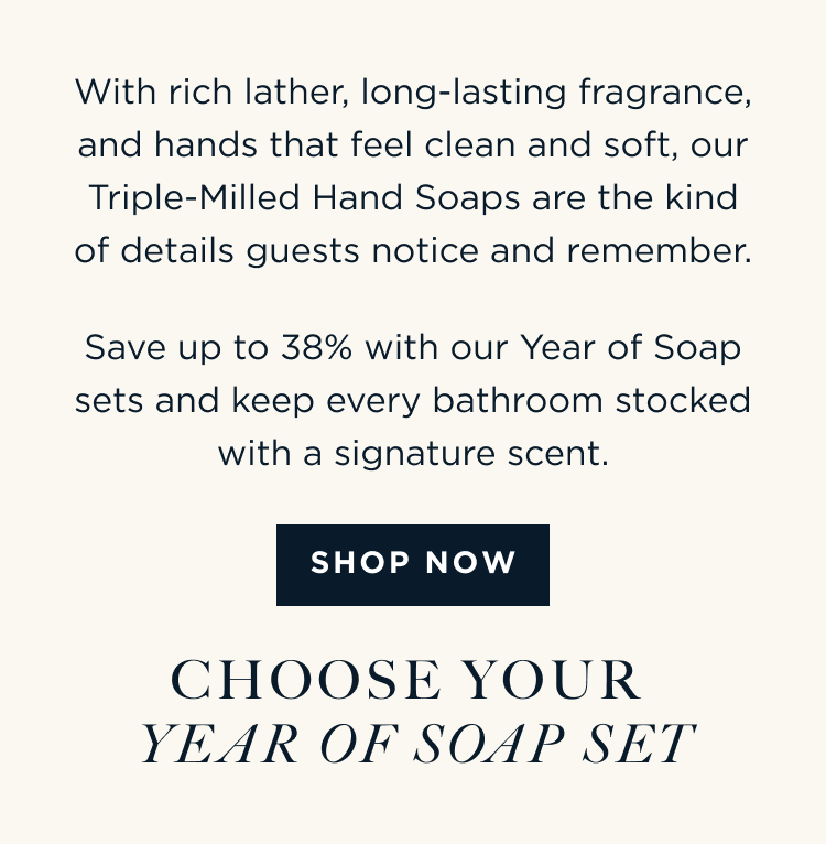 With rich lather, long-lasting fragrance, and hands that feel clean and soft, our Triple-Milled Hand Soaps are the kind of details guests notice and remember. Save up to 38% with our Year of Soap sets and keep every bathroom stocked with a signature scent. [ SHOP NOW ] CHOOSE YOUR YEAR OF SOAP SET
