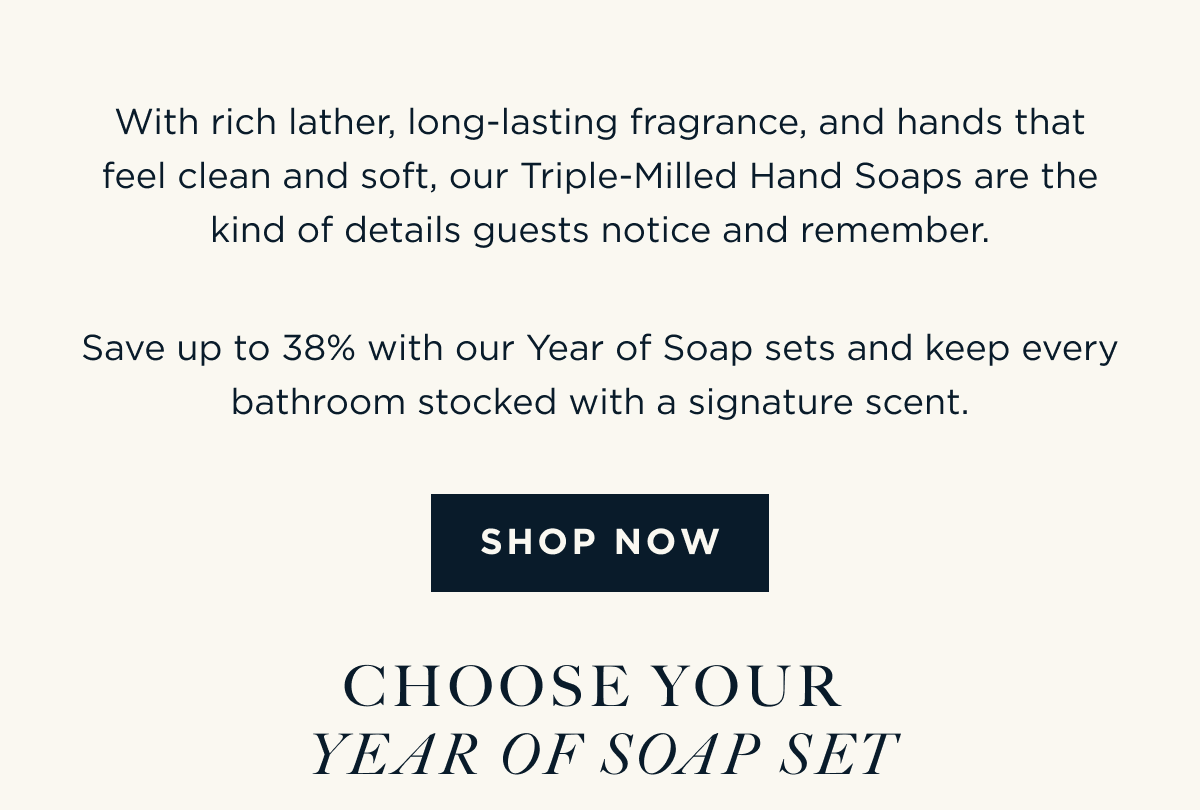 With rich lather, long-lasting fragrance, and hands that feel clean and soft, our Triple-Milled Hand Soaps are the kind of details guests notice and remember. Save up to 38% with our Year of Soap sets and keep every bathroom stocked with a signature scent. [ SHOP NOW ] CHOOSE YOUR YEAR OF SOAP SET