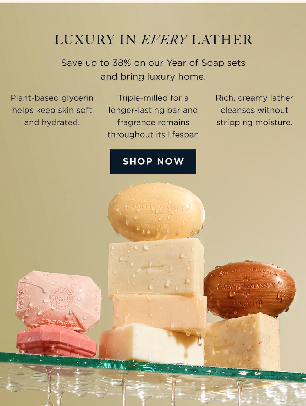 LUXURY IN EVERY LATHER Save up to 38% on our Year of Soap sets and bring luxury home. - Plant-based glycerin helps keep skin soft and hydrated. Triple-milled for a longer-lasting bar and fragrance remains throughout its lifespan Rich, creamy lather cleanses without stripping moisture. [ SHOP NOW ]