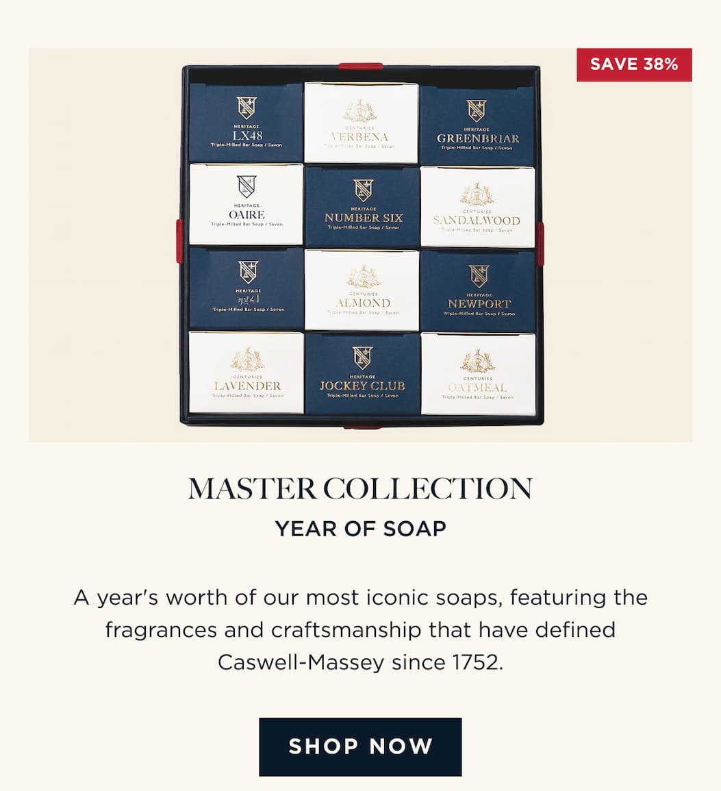 MASTER COLLECTION YEAR OF SOAP A year's worth of our most iconic soaps, featuring the fragrances and craftsmanship that have defined Caswell-Massey since 1752. [ SHOP NOW ]