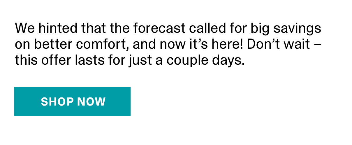 We hinted that the forecast called for big savings on better comfort, and now it’s here! Don’t wait – this offer lasts for just a couple days. | SHOP NOW >>