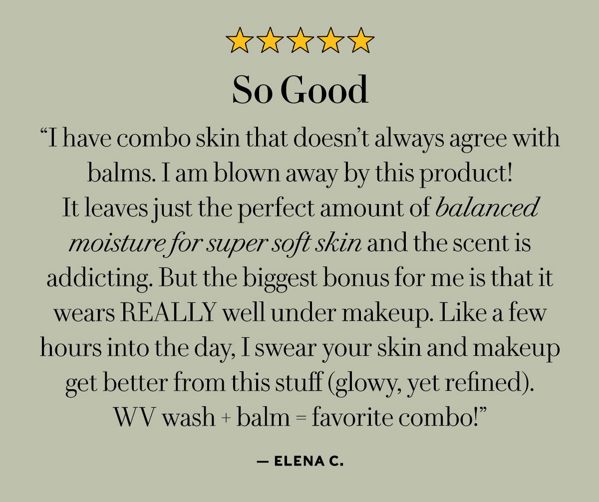 So Good  “I have combo skin that doesn’t always agree with balms. I am blown away by this product! It leaves just the perfect amount of balanced moisture for super soft skin and the scent is addicting. But the biggest bonus for me is that it wears REALLY well under makeup. Like a few hours into the day, I swear your skin and makeup get better from this stuff (glowy, yet refined). WV wash + balm = favorite combo!”  - Elena C.