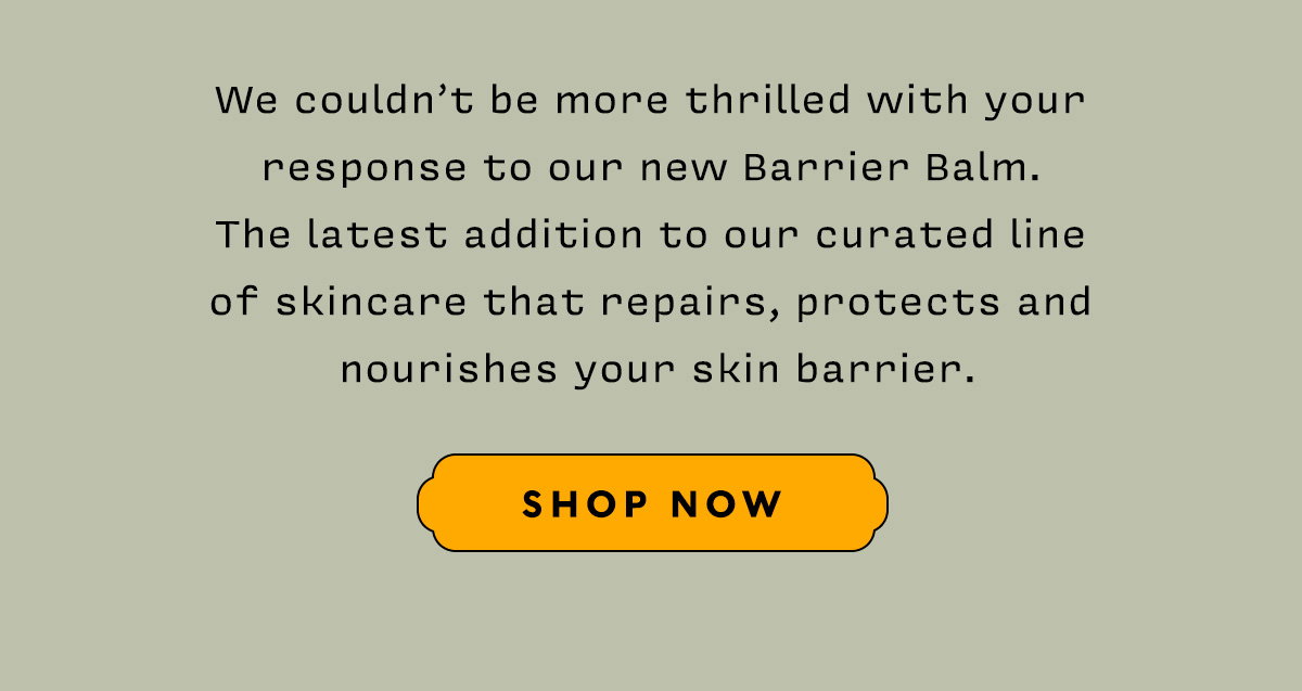 We couldn’t be more thrilled with your response to our new Barrier Balm. The latest addition to our curated line of skincare that repairs, protects and nourishes your skin barrier.   SHOP NOW