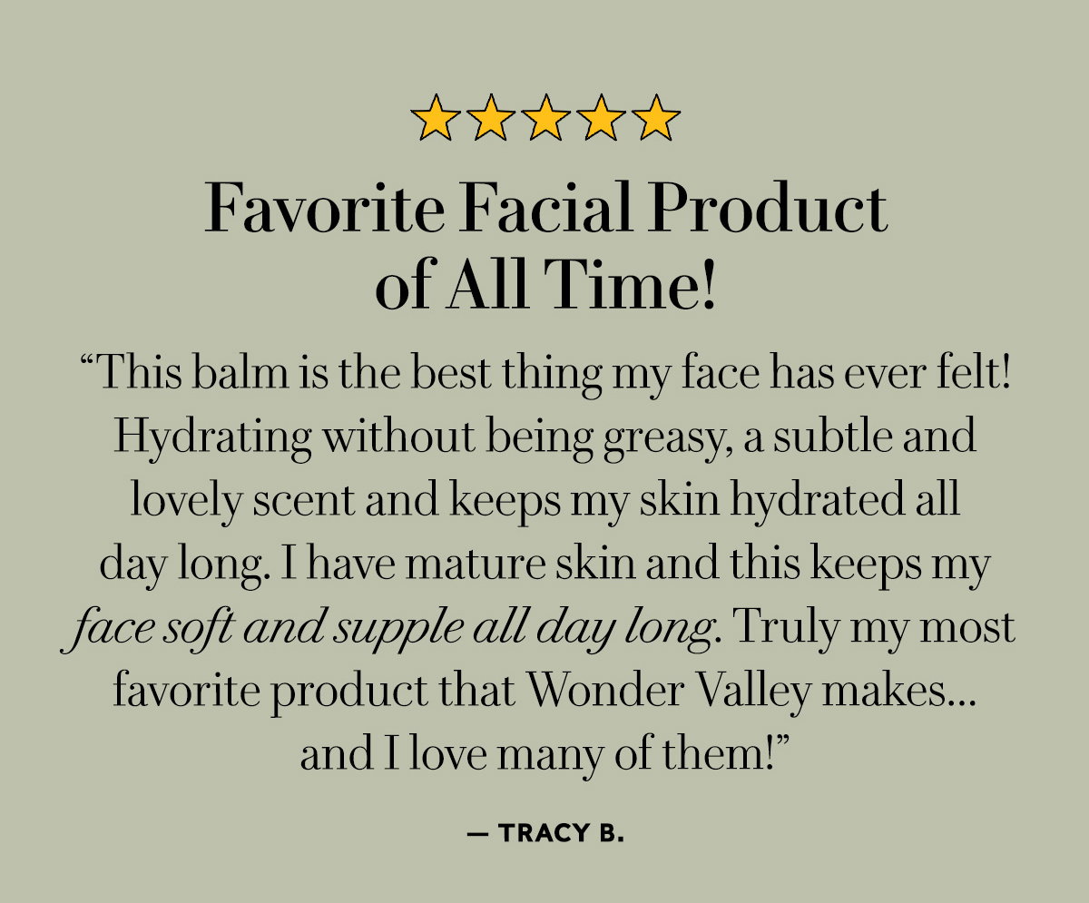 Favorite Facial Product of All Time!  "This balm is the best thing my face has ever felt! Hydrating without being greasy, a subtle and lovely scent and keeps my skin hydrated all day long. I have mature skin and this keeps my face soft and supple all day long. Truly my most favorite product that Wonder Valley makes…and I love many of them!"  — Tracy B.