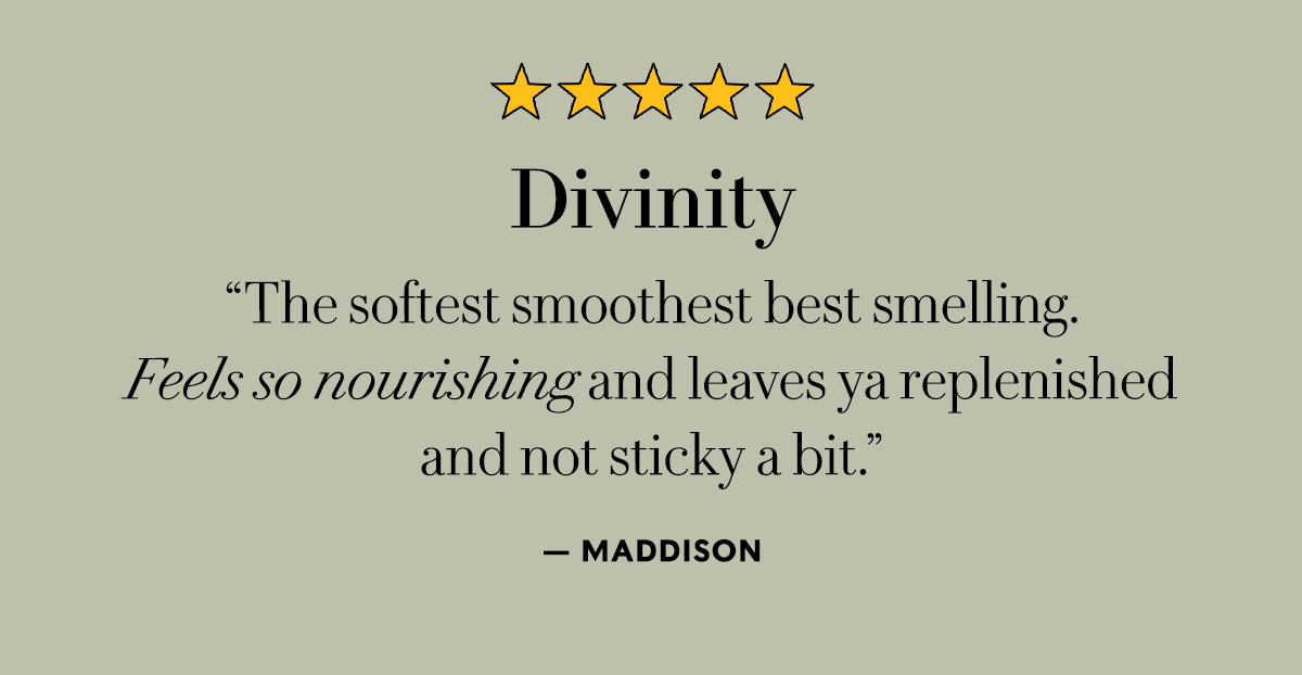 Divinity  "The softest smoothest best smelling. Feels so nourishing and leaves ya replenished and not sticky a bit."  — Maddison