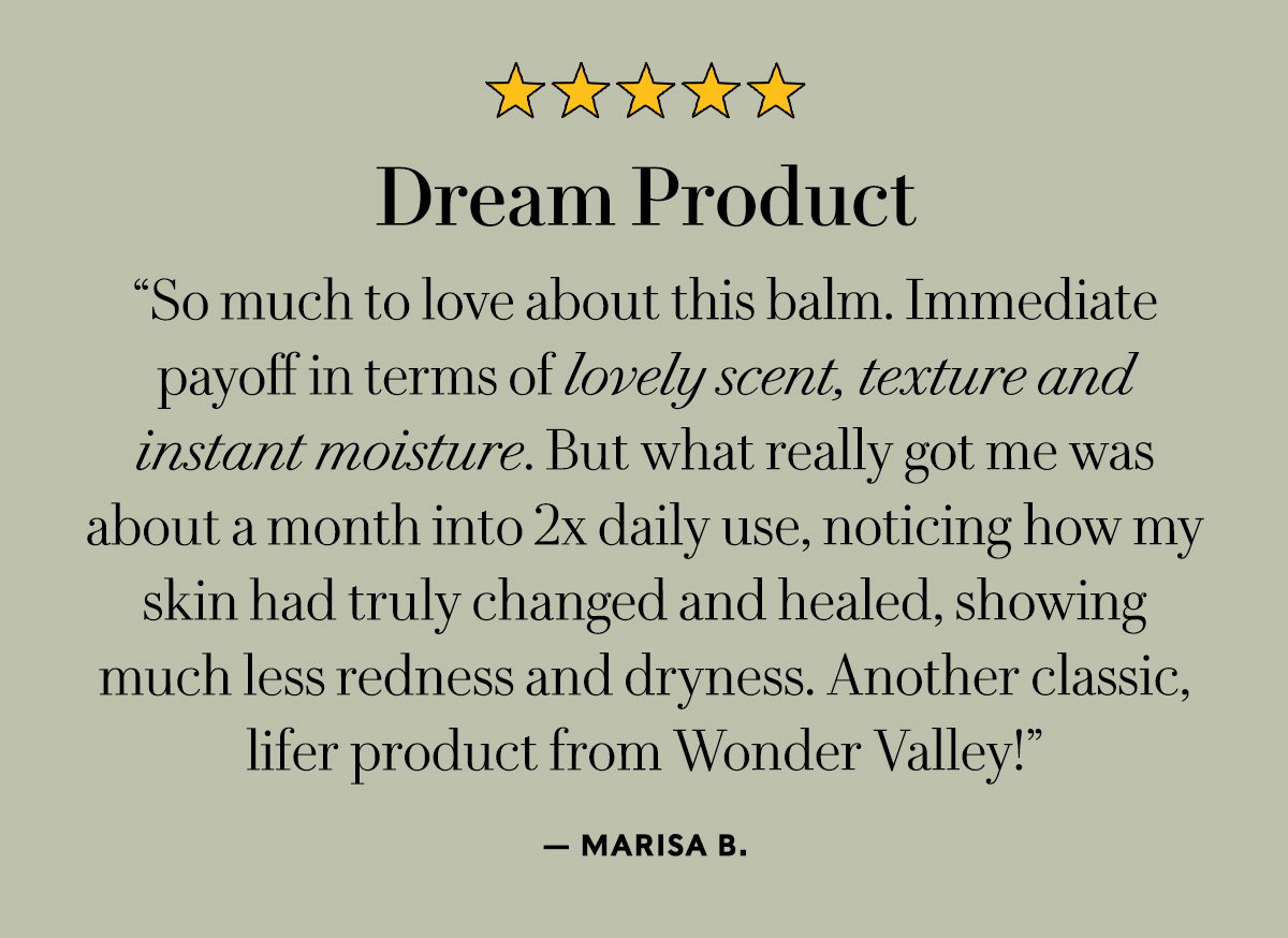 Dream Product  "So much to love about this balm. Immediate payoff in terms of lovely scent, texture and instant moisture. But what really got me was about a month into 2x daily use, noticing how my skin had truly changed and healed, showing much less redness and dryness. Another classic, lifer product from Wonder Valley!"  — Marisa B.