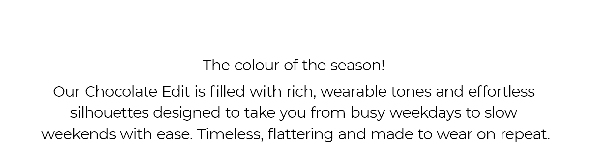 The Colour of the season! Our Chocolate Edit is filled with rich wearable tones and effortless silhouettes designed to take you from busy weekdays to slow weekends with ease. Timeless, flattering and made to wear on repeat. 