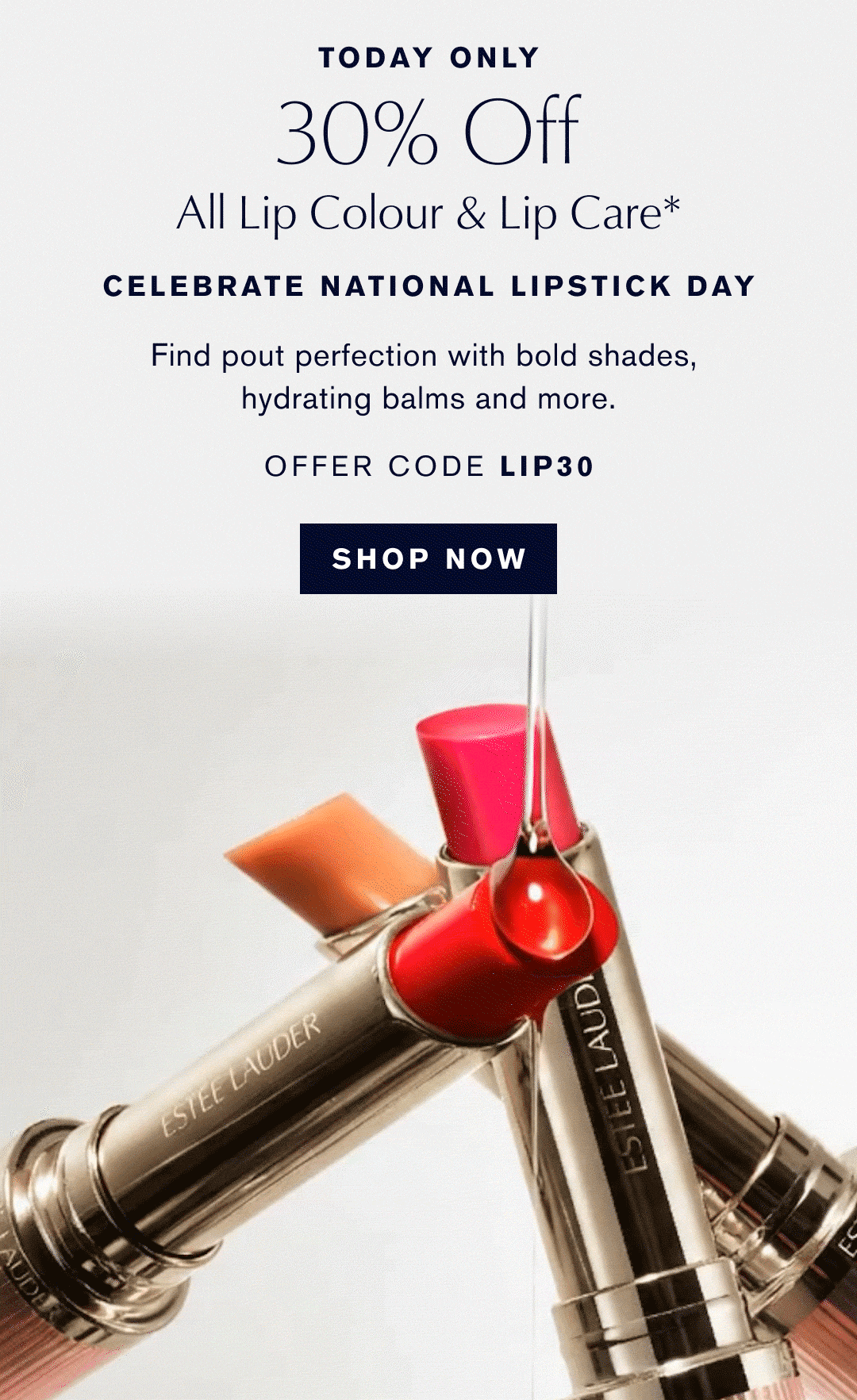 TODAY ONLY | 30% Off All Lip Colour & Lip Care* | CELEBRATE NATIONAL LIPSTICK DAY | Find pout perfection with bold shades, hydrating balms and more. | OFFER CODE LIP30 | SHOP NOW