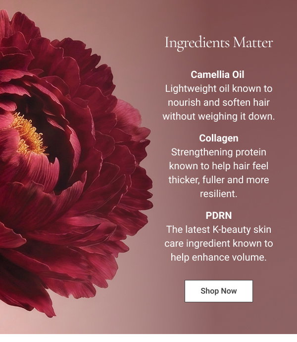 INGREDIENTS MATTER: Camellia Oil - Lightweight oil known to nourish and soften hair without weighing it down. Collagen - Strengthening protein known to help hair feel thicker, fuller and more resilient. PDRN - The latest K-beauty skin care ingredient known to help enhance volume. 