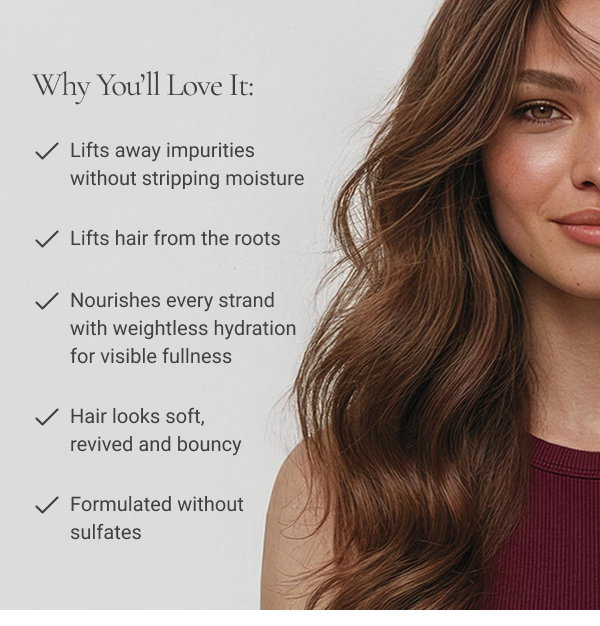 WHY YOU’LL LOVE IT: Lifts away impurities without stripping moisture Lifts hair from the roots Nourishes every strand with weightless hydration for visible fullness Hair looks soft, revived and bouncy Formulated without sulfates 