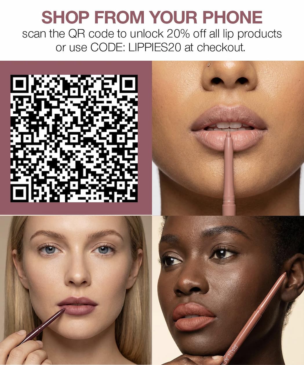 Shop from your phone. Scan the QR code for 20% off all lip products, or use code LIPPIES20 at checkout. Models demonstrate Palladio lip liners in neutral shades.