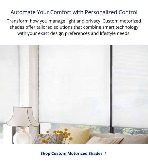 Automate Your Comfort with Personalized Control | Transform how you manage light and privacy. Custom motorized shades offer tailored solutions that combine smart technology with your exact design preferences and lifestyle needs. | SHOP CUSTOM MOTORIZED SHADES >