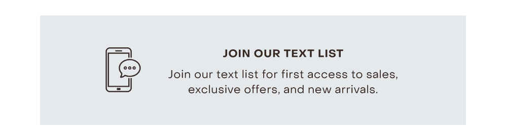 JOIN OUR TEXT LIST Join our text list for first access to sales, exclusive offers, and new arrivals.