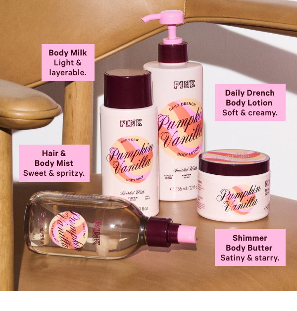 Daily Drench Body Lotion Soft & creamy. 
Hair & Body Mist Sweet & spritzy. 
Body Milk Light & layerable. 
Shimmer Body Butter Satiny & starry.