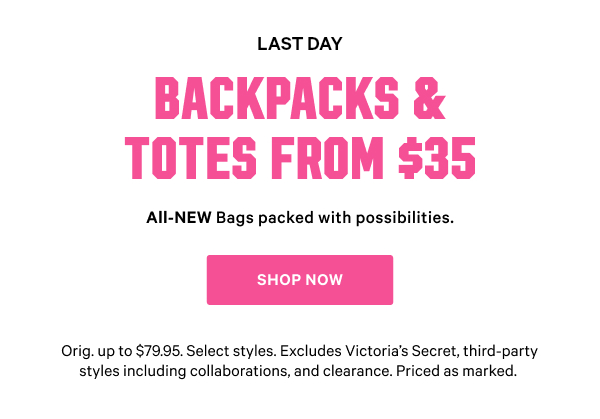 [Limited Time]   Backpacks & Totes from $35   All-NEW Bags packed with possibilities.   Orig. up to $79.95. Select styles. Excludes Victoria’s Secret, third-party styles including collaborations, and clearance. Priced as marked.    Shop Now >